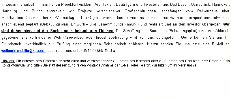 Textfeld: In Zusammenarbeit mit namhaften Projektentwicklern, Architekten, Bautrgern und Investoren aus Bad Essen, Osnabrck, Hannover, Hamburg und Zrich entwickeln wir Projekte verschiedener Grenordnungen, angefangen vom Reihenhaus ber Mehrfamilienhuser bis hin zu Wohnanlagen. Die Objekte werden hierbei von uns oder unseren Partnern konzipiert und entwickelt; anschlieend beplant (Bebauungsplan, Entwurfs und Genehmigungsplanung) und realisiert und an den Investor bergeben. Wir sind daher stets auf der Suche nach bebaubaren Flchen. Die Schaffung des Baurechts (Bebauungsplan) oder der Abbruch gegebenenfalls vorhandener Wohn-/Gewerbe-/ oder Industriebebauung wird von uns durchgefhrt. Gerne knnen Sie uns Ihr Grundstck unverbindlich zur Prfung einer mglichen Bebaubarkeit anbieten. Hierzu senden Sie uns bitte eine E-Mail an  wellnerimmobilie@aol.com  oder rufen uns unter 05472 / 969 42-0 an.Hinweis: Wir nehmen den Datenschutz sehr ernst und verzichtet daher zu Lasten des Komforts aber zu Gunsten des Schutzes Ihrer Daten auf ein Kontaktformular und bitten Sie statt dessen zur direkten Kontaktaufnahme per E-Mail oder Telefon. Wir bitten um Ihr Verstndnis.