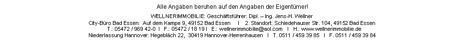 Textfeld: Alle Angaben beruhen auf den Angaben der Eigentmer!WELLNERIMMOBILIE: Geschftsfhrer: Dipl.  Ing. Jens-H. WellnerCity-Bro Bad Essen:  Auf dem Kampe 9, 49152 Bad Essen     I    2. Standort: Schledehauser Str. 104, 49152 Bad Essen        T.: 05472 / 969 42-0  I   F.: 05472 / 18 19 I   E.: wellnerimmobilie@aol.com   I   H.: www.wellnerimmobilie.deNiederlassung Hannover: Hegeblch 22,  30419 Hannover-Herrenhausen   I   T. 0511 / 459 39 85   I   F. 0511 / 459 39 84   